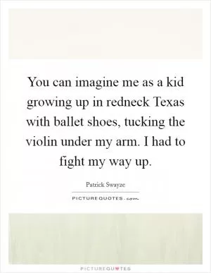 You can imagine me as a kid growing up in redneck Texas with ballet shoes, tucking the violin under my arm. I had to fight my way up Picture Quote #1