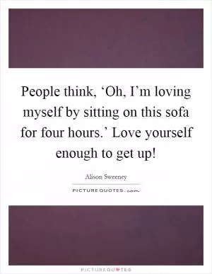 People think, ‘Oh, I’m loving myself by sitting on this sofa for four hours.’ Love yourself enough to get up! Picture Quote #1
