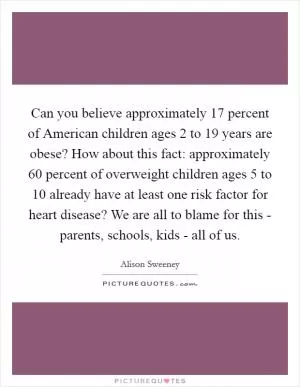 Can you believe approximately 17 percent of American children ages 2 to 19 years are obese? How about this fact: approximately 60 percent of overweight children ages 5 to 10 already have at least one risk factor for heart disease? We are all to blame for this - parents, schools, kids - all of us Picture Quote #1
