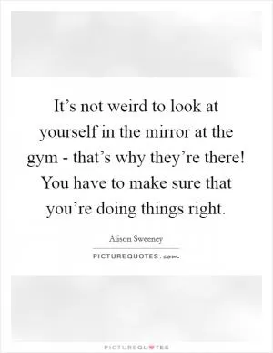 It’s not weird to look at yourself in the mirror at the gym - that’s why they’re there! You have to make sure that you’re doing things right Picture Quote #1
