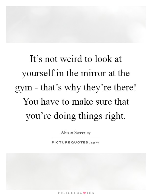 It's not weird to look at yourself in the mirror at the gym - that's why they're there! You have to make sure that you're doing things right Picture Quote #1