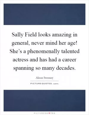 Sally Field looks amazing in general, never mind her age! She’s a phenomenally talented actress and has had a career spanning so many decades Picture Quote #1