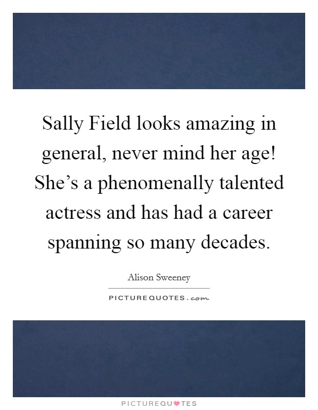 Sally Field looks amazing in general, never mind her age! She's a phenomenally talented actress and has had a career spanning so many decades Picture Quote #1