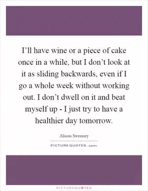 I’ll have wine or a piece of cake once in a while, but I don’t look at it as sliding backwards, even if I go a whole week without working out. I don’t dwell on it and beat myself up - I just try to have a healthier day tomorrow Picture Quote #1