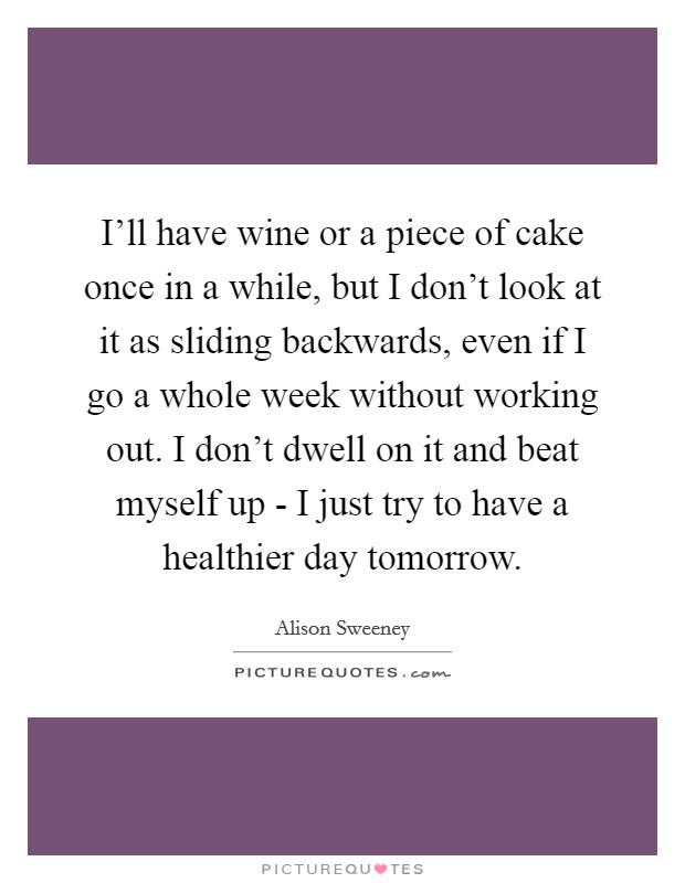 I'll have wine or a piece of cake once in a while, but I don't look at it as sliding backwards, even if I go a whole week without working out. I don't dwell on it and beat myself up - I just try to have a healthier day tomorrow Picture Quote #1