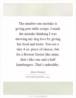 The number one mistake is giving pets table scraps. I made the mistake thinking I was showing my dog love by giving her food and treats. You see a tiny 4 oz. piece of cheese, but for a Boston Terrier like mine, that’s like one and a half hamburgers. That’s unhealthy Picture Quote #1