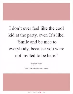 I don’t ever feel like the cool kid at the party, ever. It’s like, ‘Smile and be nice to everybody, because you were not invited to be here.’ Picture Quote #1