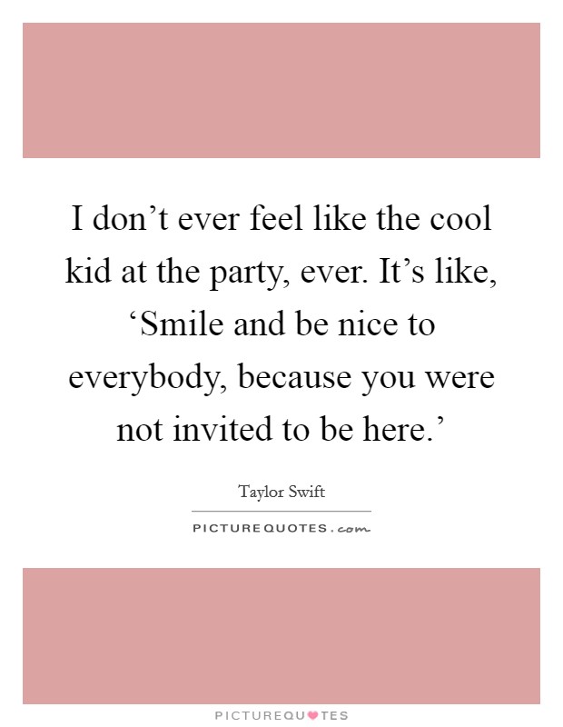 I don't ever feel like the cool kid at the party, ever. It's like, ‘Smile and be nice to everybody, because you were not invited to be here.' Picture Quote #1