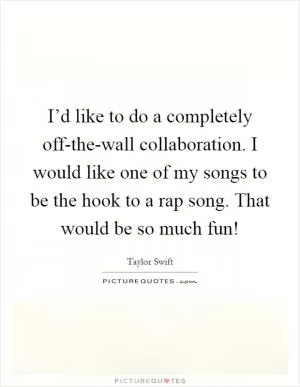 I’d like to do a completely off-the-wall collaboration. I would like one of my songs to be the hook to a rap song. That would be so much fun! Picture Quote #1