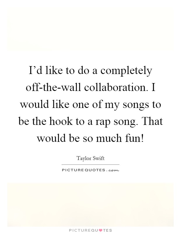 I'd like to do a completely off-the-wall collaboration. I would like one of my songs to be the hook to a rap song. That would be so much fun! Picture Quote #1