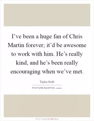 I’ve been a huge fan of Chris Martin forever; it’d be awesome to work with him. He’s really kind, and he’s been really encouraging when we’ve met Picture Quote #1