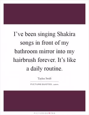 I’ve been singing Shakira songs in front of my bathroom mirror into my hairbrush forever. It’s like a daily routine Picture Quote #1