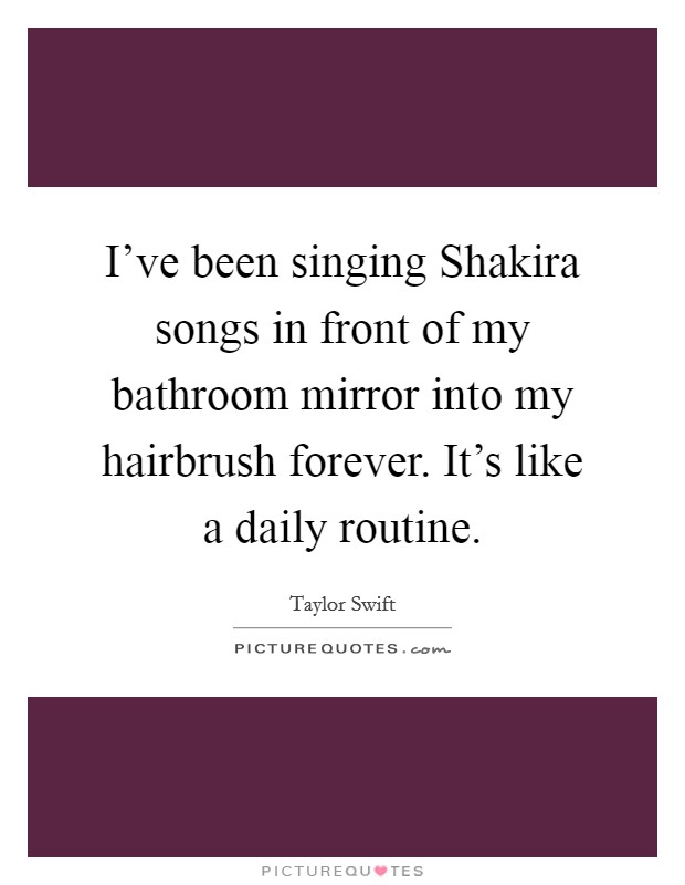 I've been singing Shakira songs in front of my bathroom mirror into my hairbrush forever. It's like a daily routine Picture Quote #1