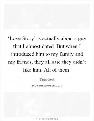 ‘Love Story’ is actually about a guy that I almost dated. But when I introduced him to my family and my friends, they all said they didn’t like him. All of them! Picture Quote #1