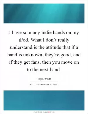 I have so many indie bands on my iPod. What I don’t really understand is the attitude that if a band is unknown, they’re good, and if they get fans, then you move on to the next band Picture Quote #1