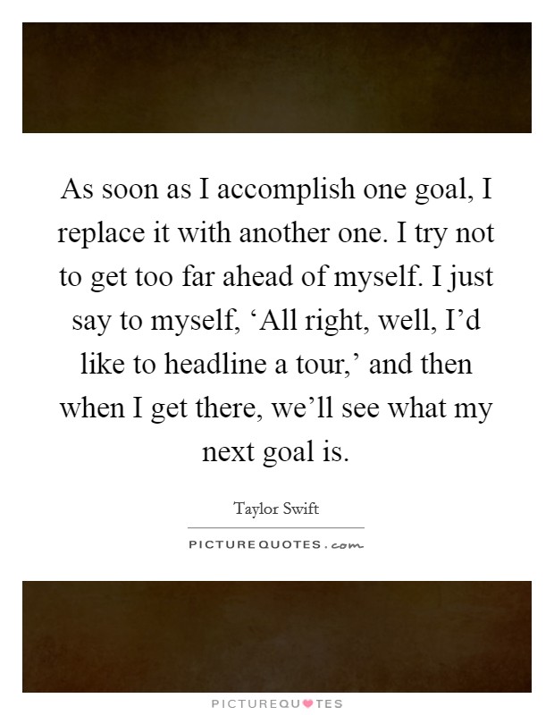 As soon as I accomplish one goal, I replace it with another one. I try not to get too far ahead of myself. I just say to myself, ‘All right, well, I'd like to headline a tour,' and then when I get there, we'll see what my next goal is Picture Quote #1