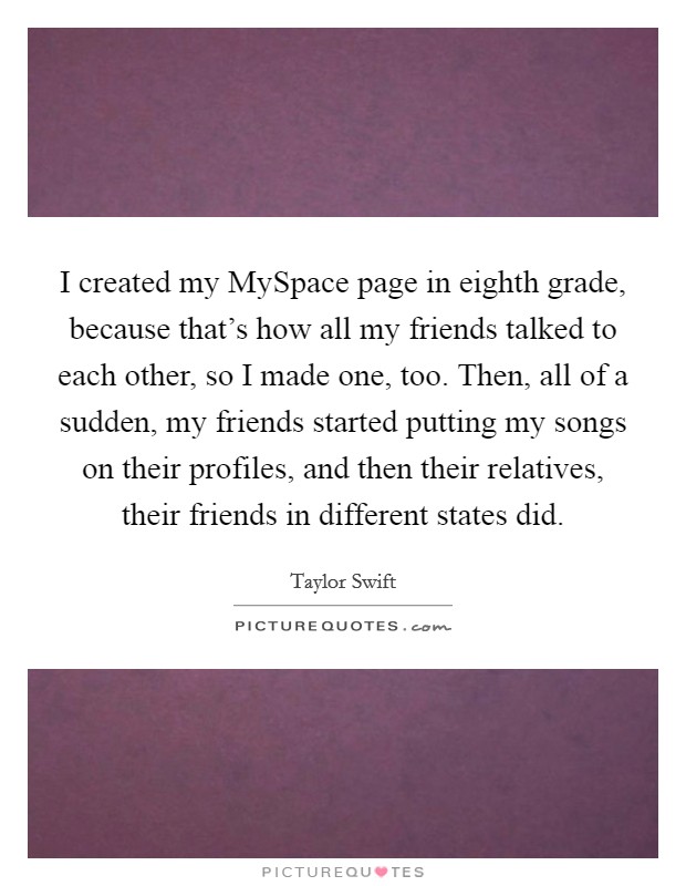 I created my MySpace page in eighth grade, because that's how all my friends talked to each other, so I made one, too. Then, all of a sudden, my friends started putting my songs on their profiles, and then their relatives, their friends in different states did Picture Quote #1