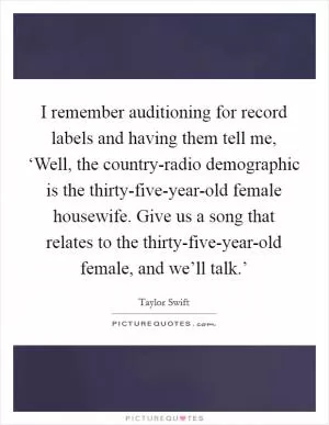 I remember auditioning for record labels and having them tell me, ‘Well, the country-radio demographic is the thirty-five-year-old female housewife. Give us a song that relates to the thirty-five-year-old female, and we’ll talk.’ Picture Quote #1