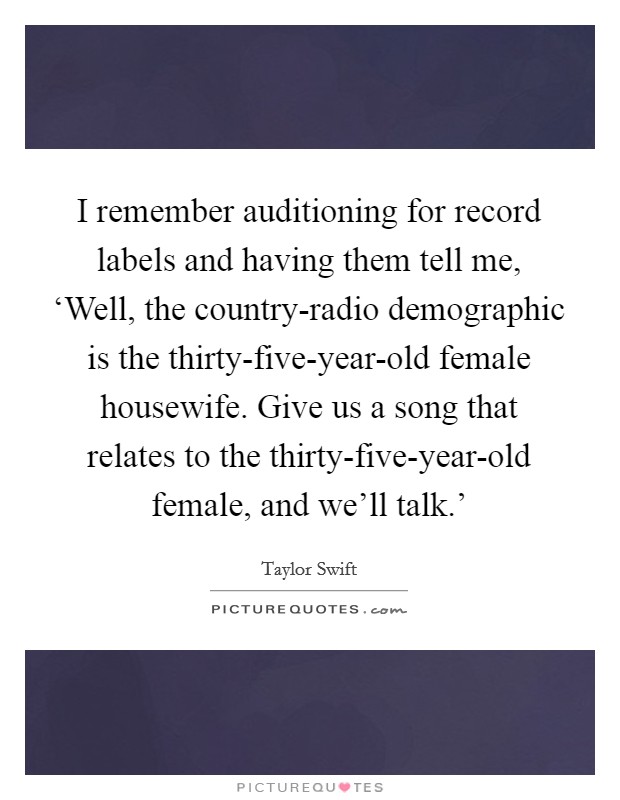 I remember auditioning for record labels and having them tell me, ‘Well, the country-radio demographic is the thirty-five-year-old female housewife. Give us a song that relates to the thirty-five-year-old female, and we'll talk.' Picture Quote #1