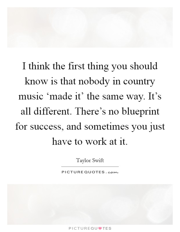 I think the first thing you should know is that nobody in country music ‘made it' the same way. It's all different. There's no blueprint for success, and sometimes you just have to work at it Picture Quote #1