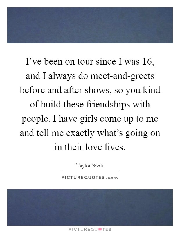I've been on tour since I was 16, and I always do meet-and-greets before and after shows, so you kind of build these friendships with people. I have girls come up to me and tell me exactly what's going on in their love lives Picture Quote #1