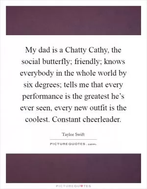 My dad is a Chatty Cathy, the social butterfly; friendly; knows everybody in the whole world by six degrees; tells me that every performance is the greatest he’s ever seen, every new outfit is the coolest. Constant cheerleader Picture Quote #1