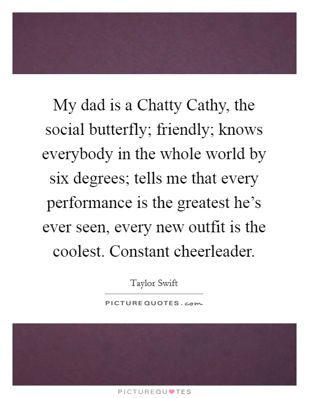 My dad is a Chatty Cathy, the social butterfly; friendly; knows everybody in the whole world by six degrees; tells me that every performance is the greatest he's ever seen, every new outfit is the coolest. Constant cheerleader Picture Quote #1