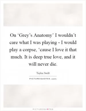 On ‘Grey’s Anatomy’ I wouldn’t care what I was playing - I would play a corpse, ‘cause I love it that much. It is deep true love, and it will never die Picture Quote #1