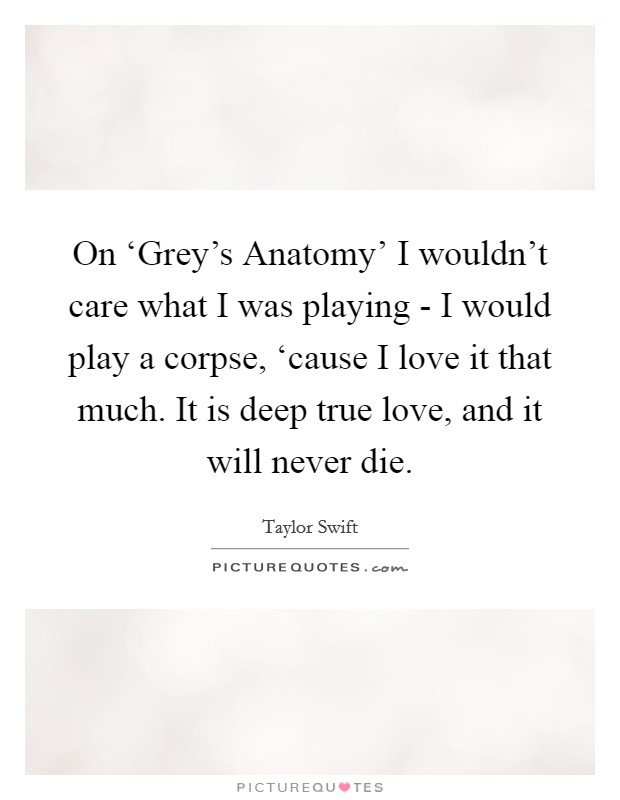 On ‘Grey's Anatomy' I wouldn't care what I was playing - I would play a corpse, ‘cause I love it that much. It is deep true love, and it will never die Picture Quote #1