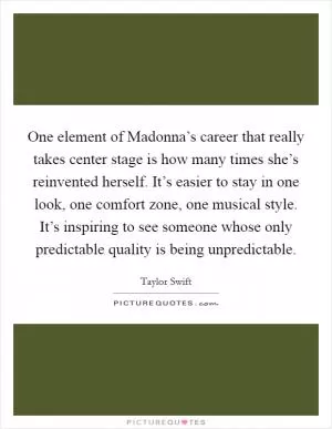One element of Madonna’s career that really takes center stage is how many times she’s reinvented herself. It’s easier to stay in one look, one comfort zone, one musical style. It’s inspiring to see someone whose only predictable quality is being unpredictable Picture Quote #1