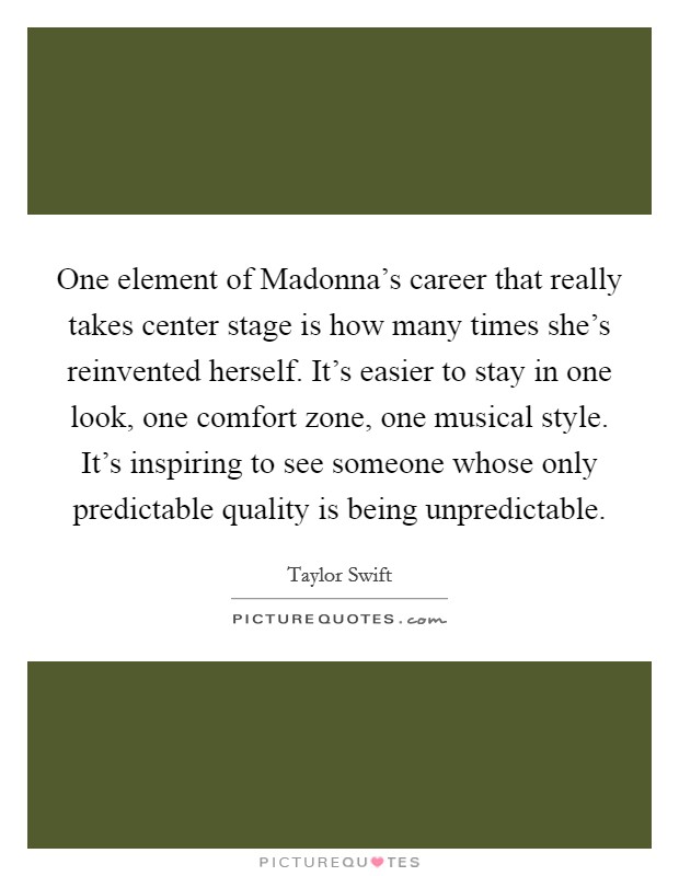 One element of Madonna's career that really takes center stage is how many times she's reinvented herself. It's easier to stay in one look, one comfort zone, one musical style. It's inspiring to see someone whose only predictable quality is being unpredictable Picture Quote #1