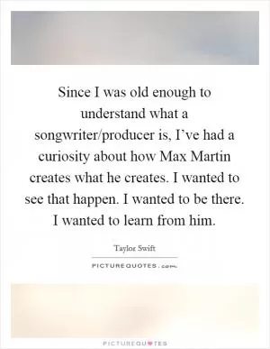 Since I was old enough to understand what a songwriter/producer is, I’ve had a curiosity about how Max Martin creates what he creates. I wanted to see that happen. I wanted to be there. I wanted to learn from him Picture Quote #1