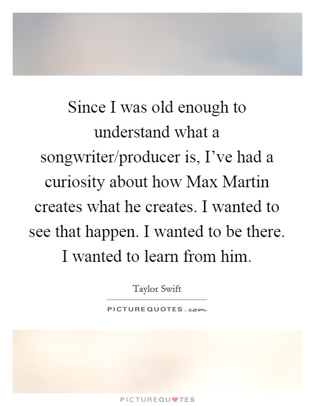 Since I was old enough to understand what a songwriter/producer is, I've had a curiosity about how Max Martin creates what he creates. I wanted to see that happen. I wanted to be there. I wanted to learn from him Picture Quote #1