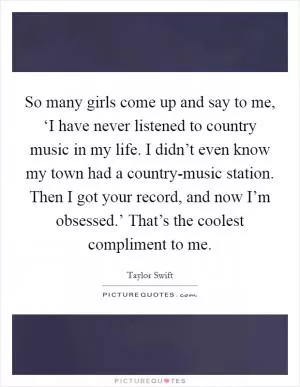 So many girls come up and say to me, ‘I have never listened to country music in my life. I didn’t even know my town had a country-music station. Then I got your record, and now I’m obsessed.’ That’s the coolest compliment to me Picture Quote #1