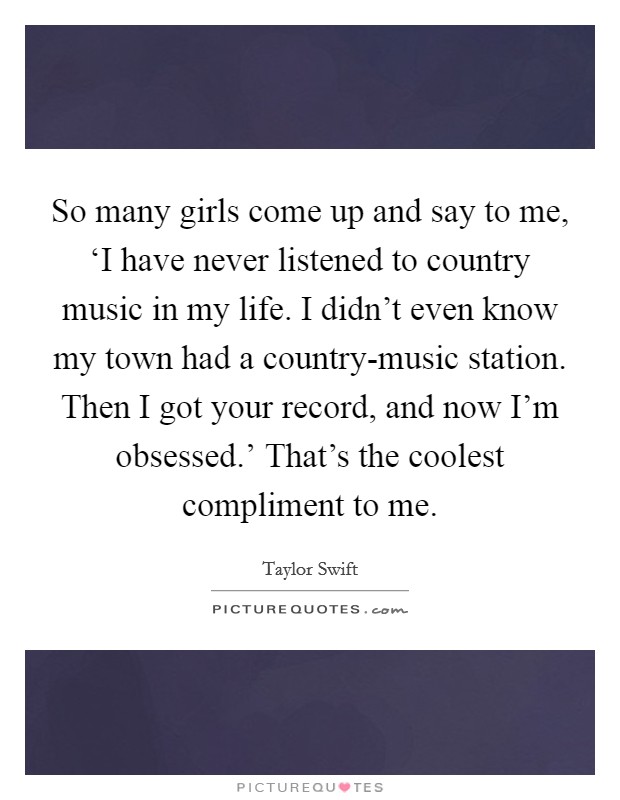So many girls come up and say to me, ‘I have never listened to country music in my life. I didn't even know my town had a country-music station. Then I got your record, and now I'm obsessed.' That's the coolest compliment to me Picture Quote #1