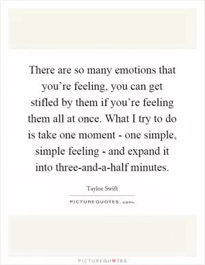 There are so many emotions that you’re feeling, you can get stifled by them if you’re feeling them all at once. What I try to do is take one moment - one simple, simple feeling - and expand it into three-and-a-half minutes Picture Quote #1