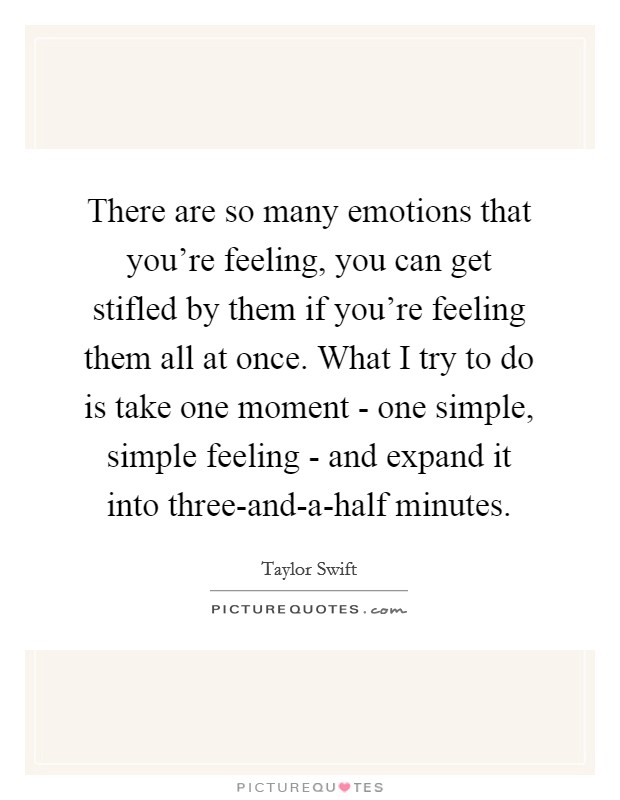 There are so many emotions that you're feeling, you can get stifled by them if you're feeling them all at once. What I try to do is take one moment - one simple, simple feeling - and expand it into three-and-a-half minutes Picture Quote #1