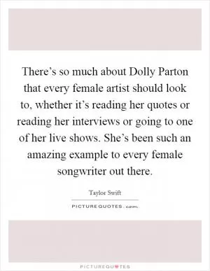 There’s so much about Dolly Parton that every female artist should look to, whether it’s reading her quotes or reading her interviews or going to one of her live shows. She’s been such an amazing example to every female songwriter out there Picture Quote #1