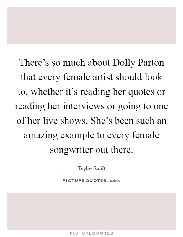 There's so much about Dolly Parton that every female artist should look to, whether it's reading her quotes or reading her interviews or going to one of her live shows. She's been such an amazing example to every female songwriter out there Picture Quote #1