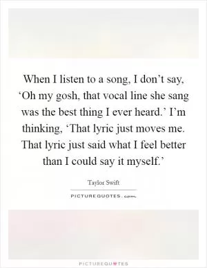 When I listen to a song, I don’t say, ‘Oh my gosh, that vocal line she sang was the best thing I ever heard.’ I’m thinking, ‘That lyric just moves me. That lyric just said what I feel better than I could say it myself.’ Picture Quote #1