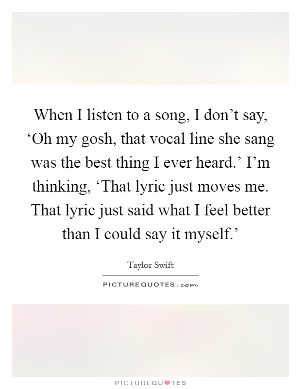 When I listen to a song, I don't say, ‘Oh my gosh, that vocal line she sang was the best thing I ever heard.' I'm thinking, ‘That lyric just moves me. That lyric just said what I feel better than I could say it myself.' Picture Quote #1