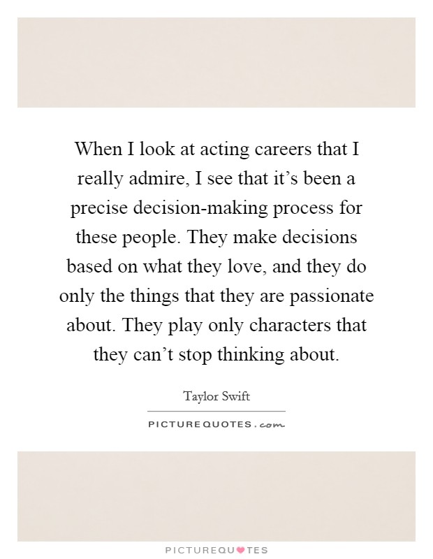 When I look at acting careers that I really admire, I see that it's been a precise decision-making process for these people. They make decisions based on what they love, and they do only the things that they are passionate about. They play only characters that they can't stop thinking about Picture Quote #1