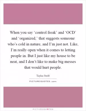 When you say ‘control freak’ and ‘OCD’ and ‘organized,’ that suggests someone who’s cold in nature, and I’m just not. Like, I’m really open when it comes to letting people in. But I just like my house to be neat, and I don’t like to make big messes that would hurt people Picture Quote #1