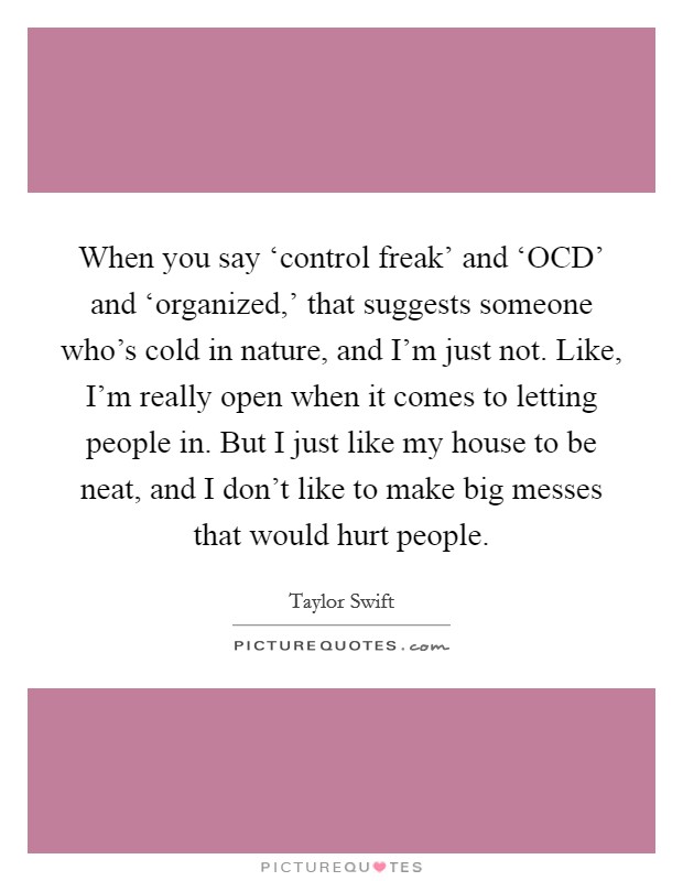 When you say ‘control freak' and ‘OCD' and ‘organized,' that suggests someone who's cold in nature, and I'm just not. Like, I'm really open when it comes to letting people in. But I just like my house to be neat, and I don't like to make big messes that would hurt people Picture Quote #1