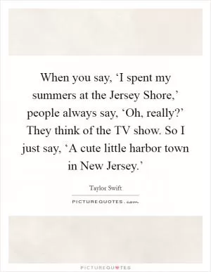When you say, ‘I spent my summers at the Jersey Shore,’ people always say, ‘Oh, really?’ They think of the TV show. So I just say, ‘A cute little harbor town in New Jersey.’ Picture Quote #1