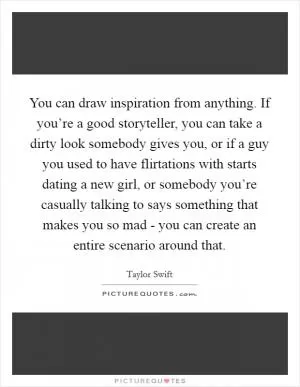 You can draw inspiration from anything. If you’re a good storyteller, you can take a dirty look somebody gives you, or if a guy you used to have flirtations with starts dating a new girl, or somebody you’re casually talking to says something that makes you so mad - you can create an entire scenario around that Picture Quote #1