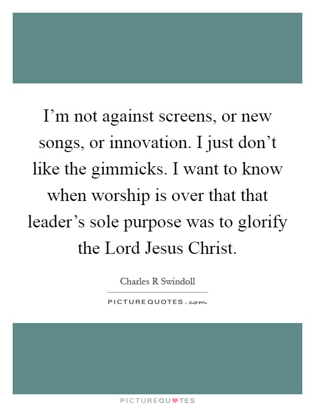 I'm not against screens, or new songs, or innovation. I just don't like the gimmicks. I want to know when worship is over that that leader's sole purpose was to glorify the Lord Jesus Christ Picture Quote #1
