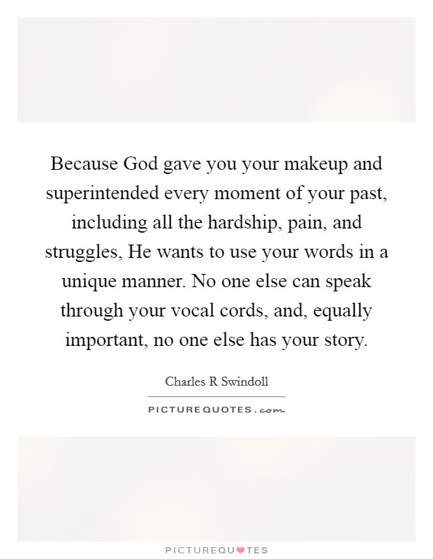 Because God gave you your makeup and superintended every moment of your past, including all the hardship, pain, and struggles, He wants to use your words in a unique manner. No one else can speak through your vocal cords, and, equally important, no one else has your story Picture Quote #1