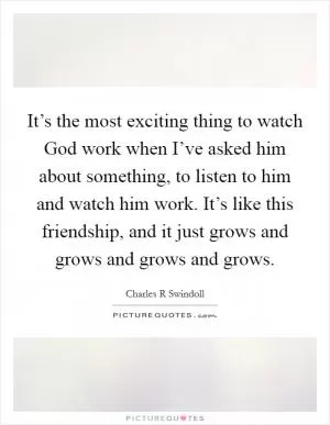 It’s the most exciting thing to watch God work when I’ve asked him about something, to listen to him and watch him work. It’s like this friendship, and it just grows and grows and grows and grows Picture Quote #1