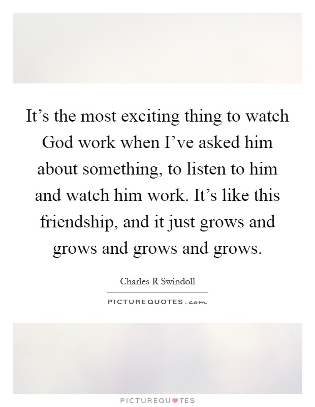 It's the most exciting thing to watch God work when I've asked him about something, to listen to him and watch him work. It's like this friendship, and it just grows and grows and grows and grows Picture Quote #1